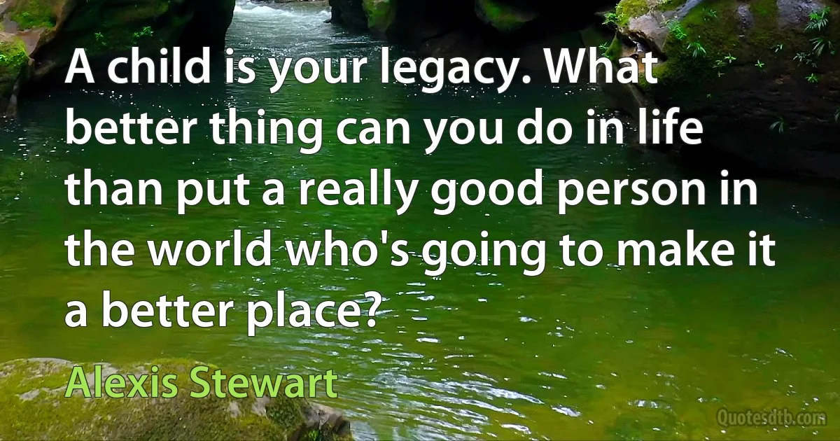 A child is your legacy. What better thing can you do in life than put a really good person in the world who's going to make it a better place? (Alexis Stewart)