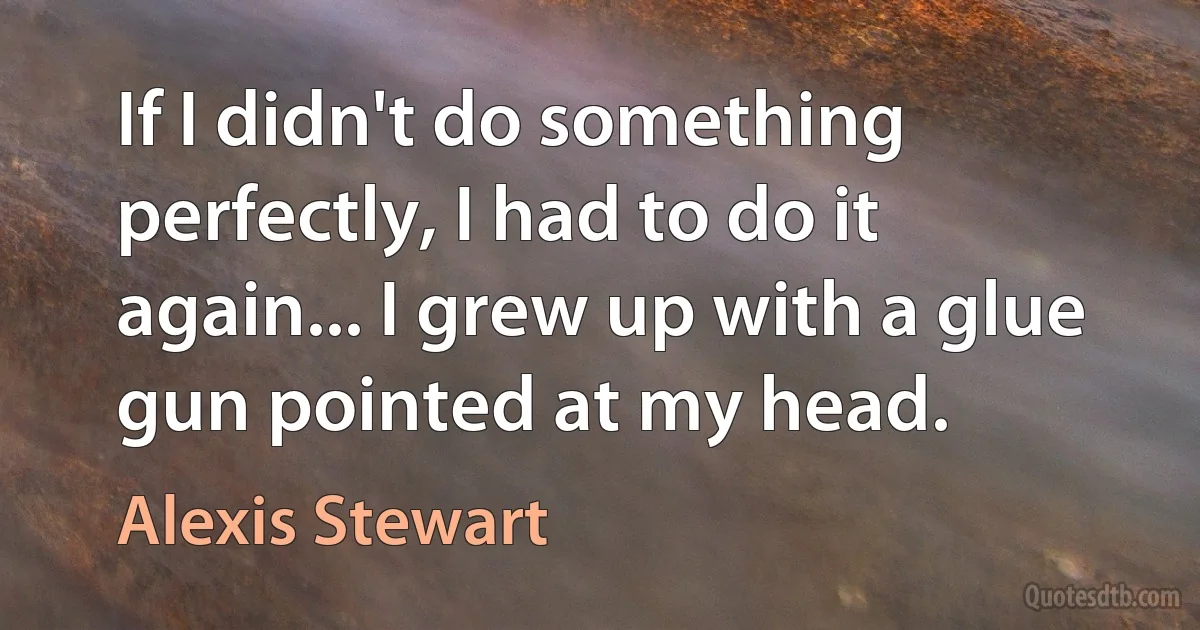 If I didn't do something perfectly, I had to do it again... I grew up with a glue gun pointed at my head. (Alexis Stewart)