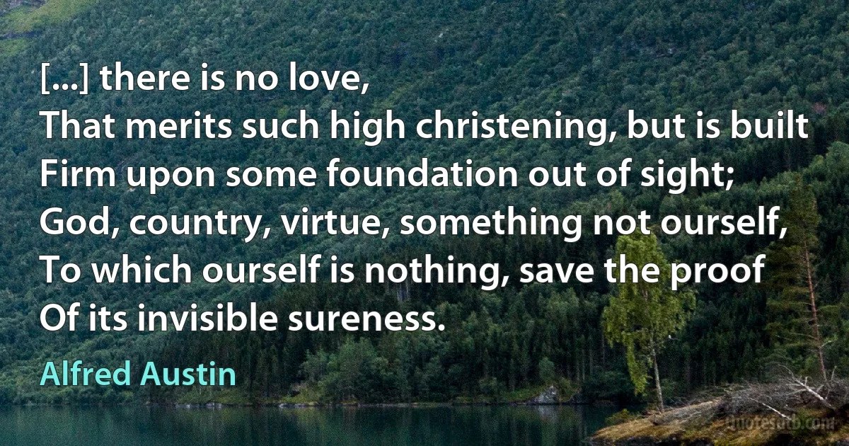 [...] there is no love,
That merits such high christening, but is built
Firm upon some foundation out of sight;
God, country, virtue, something not ourself,
To which ourself is nothing, save the proof
Of its invisible sureness. (Alfred Austin)