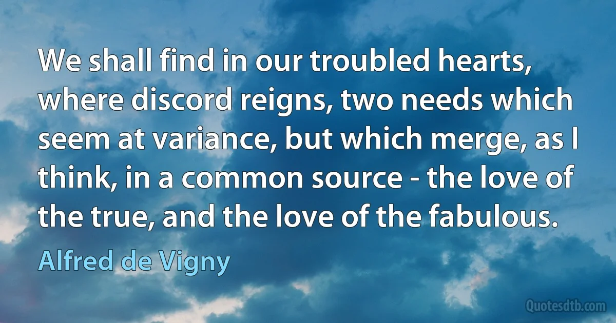 We shall find in our troubled hearts, where discord reigns, two needs which seem at variance, but which merge, as I think, in a common source - the love of the true, and the love of the fabulous. (Alfred de Vigny)