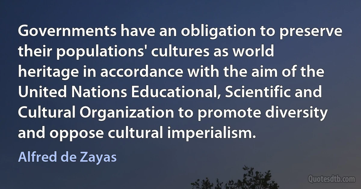 Governments have an obligation to preserve their populations' cultures as world heritage in accordance with the aim of the United Nations Educational, Scientific and Cultural Organization to promote diversity and oppose cultural imperialism. (Alfred de Zayas)