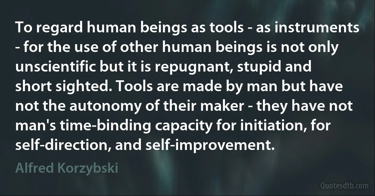 To regard human beings as tools - as instruments - for the use of other human beings is not only unscientific but it is repugnant, stupid and short sighted. Tools are made by man but have not the autonomy of their maker - they have not man's time-binding capacity for initiation, for self-direction, and self-improvement. (Alfred Korzybski)