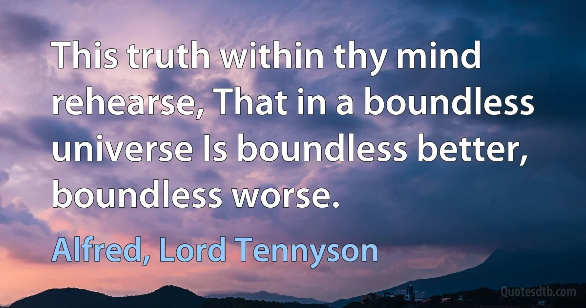 This truth within thy mind rehearse, That in a boundless universe Is boundless better, boundless worse. (Alfred, Lord Tennyson)