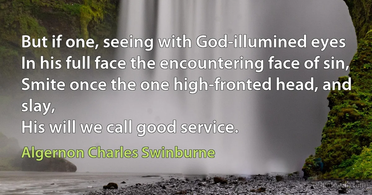 But if one, seeing with God-illumined eyes
In his full face the encountering face of sin,
Smite once the one high-fronted head, and slay,
His will we call good service. (Algernon Charles Swinburne)