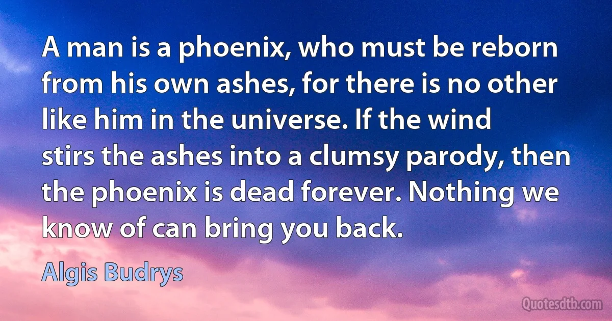 A man is a phoenix, who must be reborn from his own ashes, for there is no other like him in the universe. If the wind stirs the ashes into a clumsy parody, then the phoenix is dead forever. Nothing we know of can bring you back. (Algis Budrys)