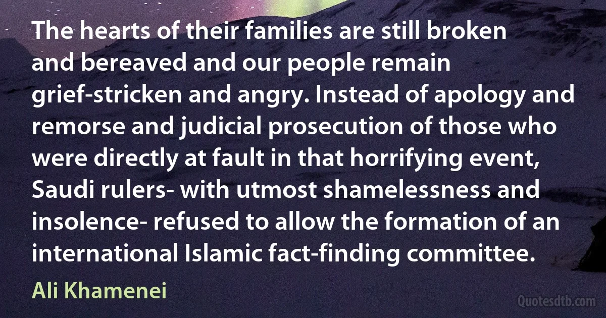 The hearts of their families are still broken and bereaved and our people remain grief-stricken and angry. Instead of apology and remorse and judicial prosecution of those who were directly at fault in that horrifying event, Saudi rulers- with utmost shamelessness and insolence- refused to allow the formation of an international Islamic fact-finding committee. (Ali Khamenei)