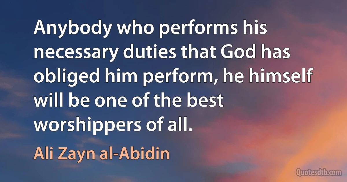 Anybody who performs his necessary duties that God has obliged him perform, he himself will be one of the best worshippers of all. (Ali Zayn al-Abidin)