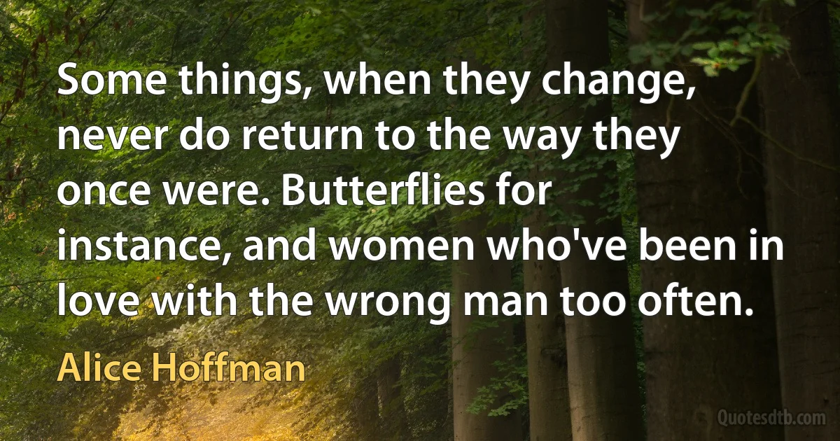 Some things, when they change, never do return to the way they once were. Butterflies for instance, and women who've been in love with the wrong man too often. (Alice Hoffman)