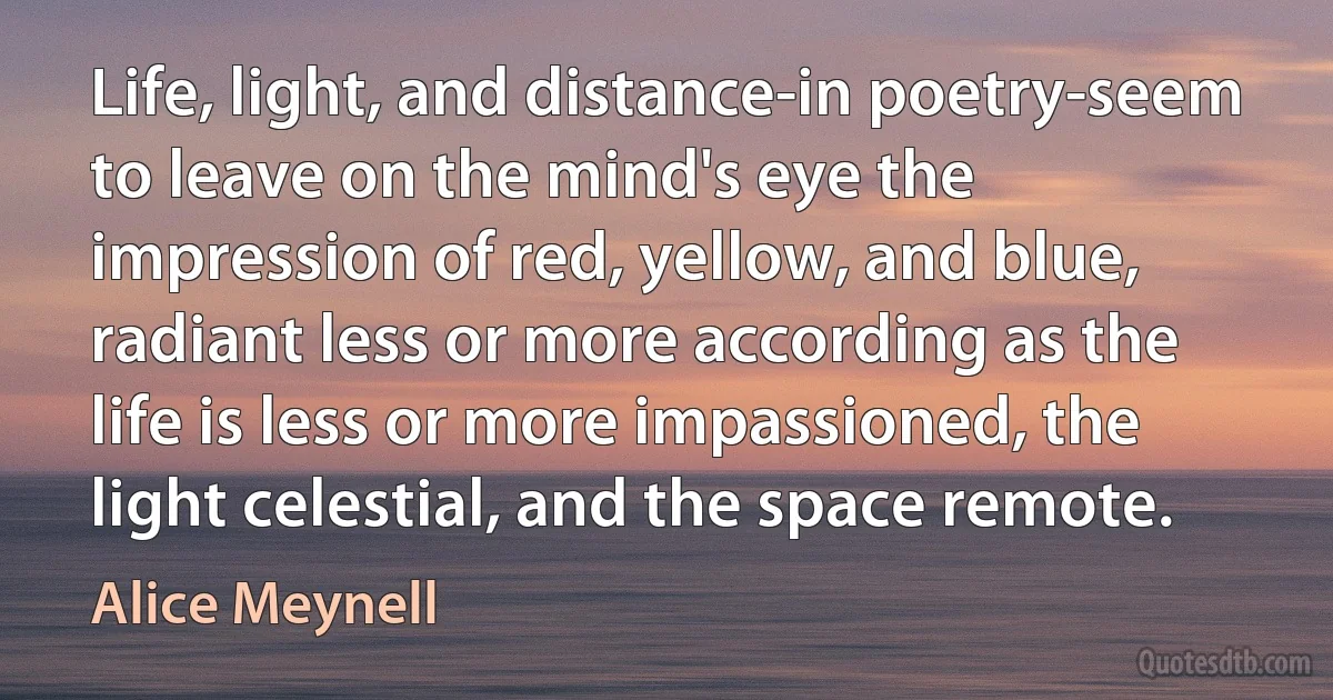 Life, light, and distance-in poetry-seem to leave on the mind's eye the impression of red, yellow, and blue, radiant less or more according as the life is less or more impassioned, the light celestial, and the space remote. (Alice Meynell)