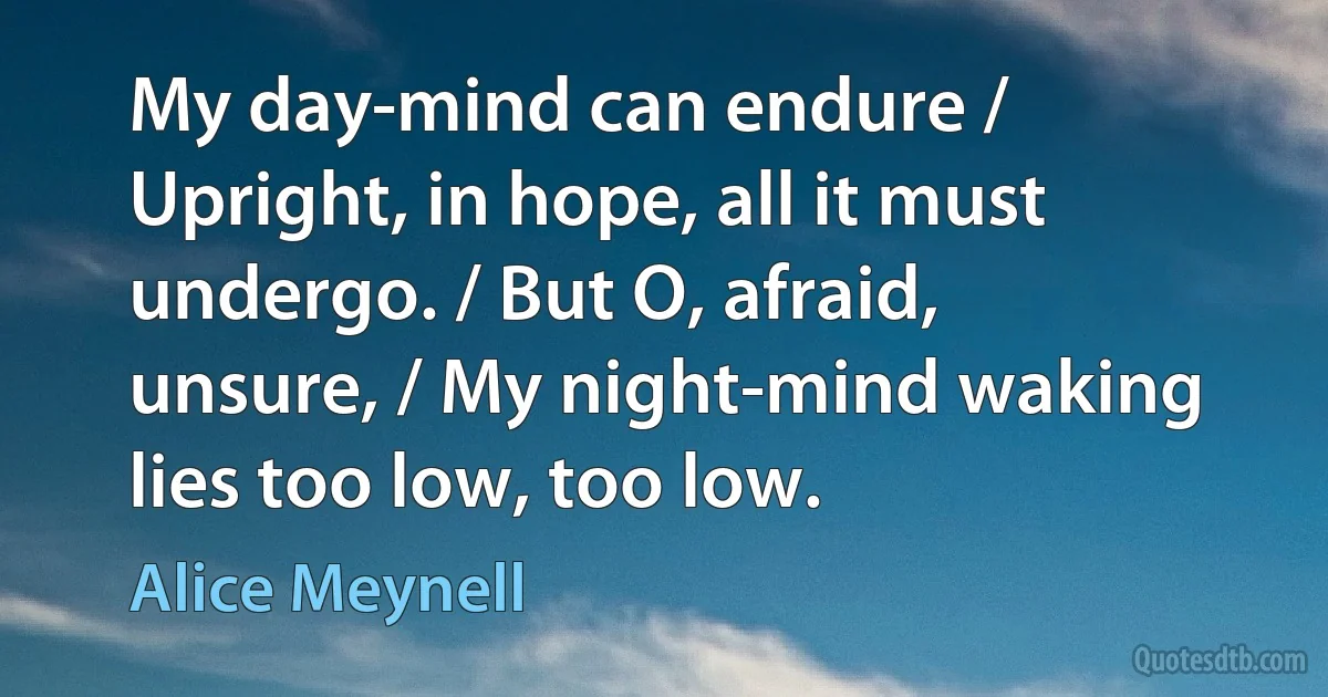 My day-mind can endure / Upright, in hope, all it must undergo. / But O, afraid, unsure, / My night-mind waking lies too low, too low. (Alice Meynell)