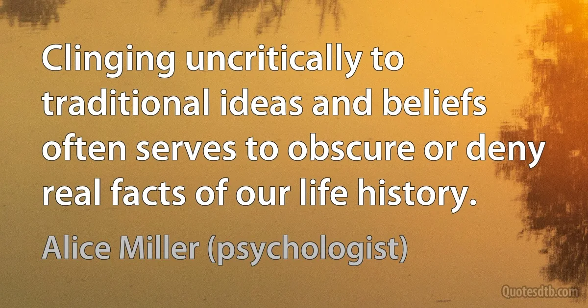 Clinging uncritically to traditional ideas and beliefs often serves to obscure or deny real facts of our life history. (Alice Miller (psychologist))