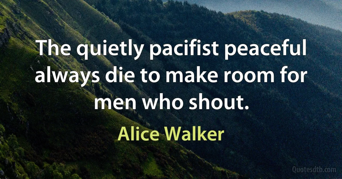 The quietly pacifist peaceful always die to make room for men who shout. (Alice Walker)