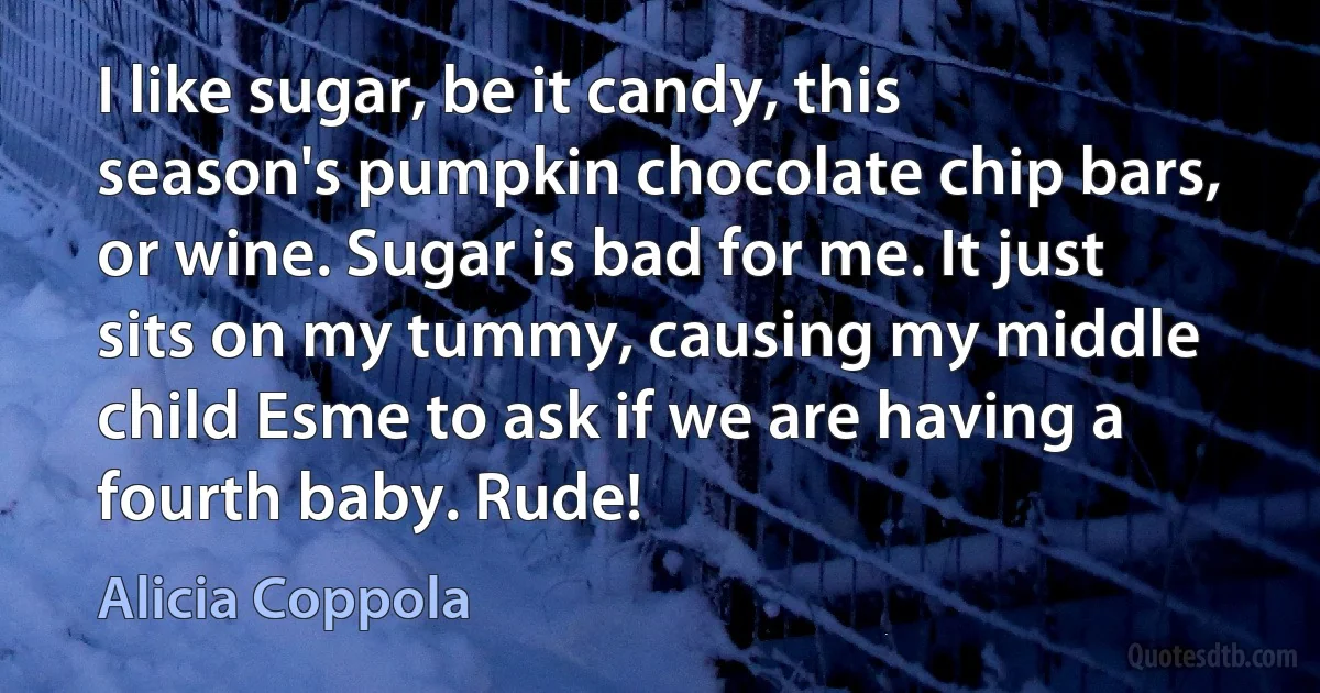 I like sugar, be it candy, this season's pumpkin chocolate chip bars, or wine. Sugar is bad for me. It just sits on my tummy, causing my middle child Esme to ask if we are having a fourth baby. Rude! (Alicia Coppola)