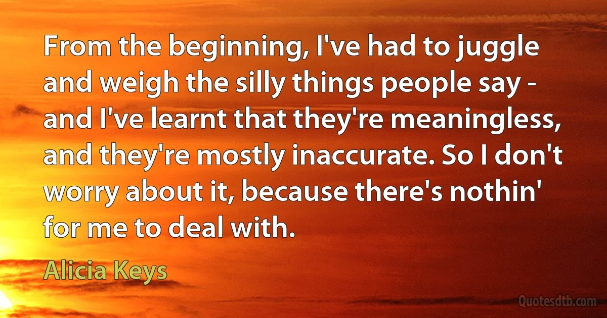 From the beginning, I've had to juggle and weigh the silly things people say - and I've learnt that they're meaningless, and they're mostly inaccurate. So I don't worry about it, because there's nothin' for me to deal with. (Alicia Keys)