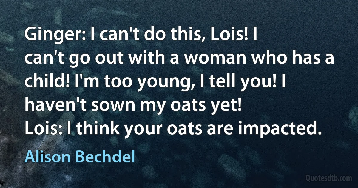 Ginger: I can't do this, Lois! I can't go out with a woman who has a child! I'm too young, I tell you! I haven't sown my oats yet!
Lois: I think your oats are impacted. (Alison Bechdel)