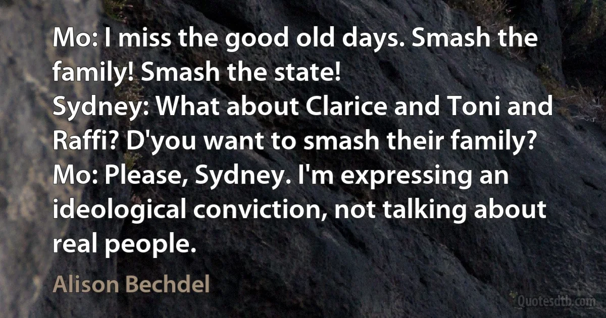 Mo: I miss the good old days. Smash the family! Smash the state!
Sydney: What about Clarice and Toni and Raffi? D'you want to smash their family?
Mo: Please, Sydney. I'm expressing an ideological conviction, not talking about real people. (Alison Bechdel)