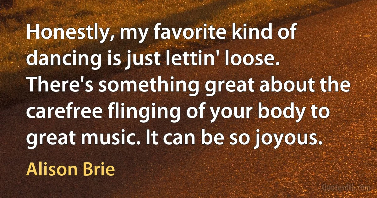 Honestly, my favorite kind of dancing is just lettin' loose. There's something great about the carefree flinging of your body to great music. It can be so joyous. (Alison Brie)