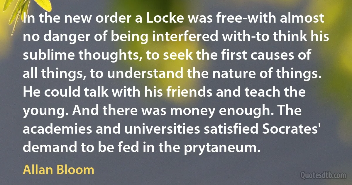 In the new order a Locke was free-with almost no danger of being interfered with-to think his sublime thoughts, to seek the first causes of all things, to understand the nature of things. He could talk with his friends and teach the young. And there was money enough. The academies and universities satisfied Socrates' demand to be fed in the prytaneum. (Allan Bloom)