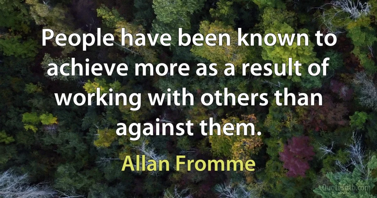 People have been known to achieve more as a result of working with others than against them. (Allan Fromme)