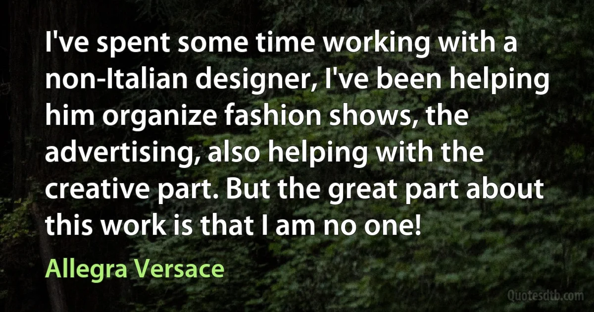 I've spent some time working with a non-Italian designer, I've been helping him organize fashion shows, the advertising, also helping with the creative part. But the great part about this work is that I am no one! (Allegra Versace)