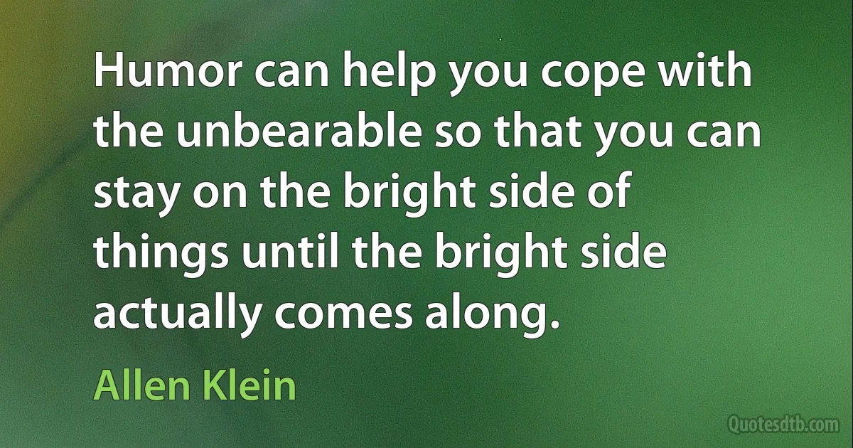 Humor can help you cope with the unbearable so that you can stay on the bright side of things until the bright side actually comes along. (Allen Klein)