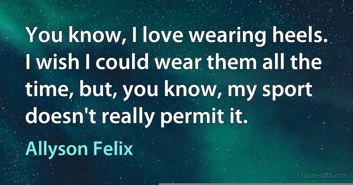 You know, I love wearing heels. I wish I could wear them all the time, but, you know, my sport doesn't really permit it. (Allyson Felix)