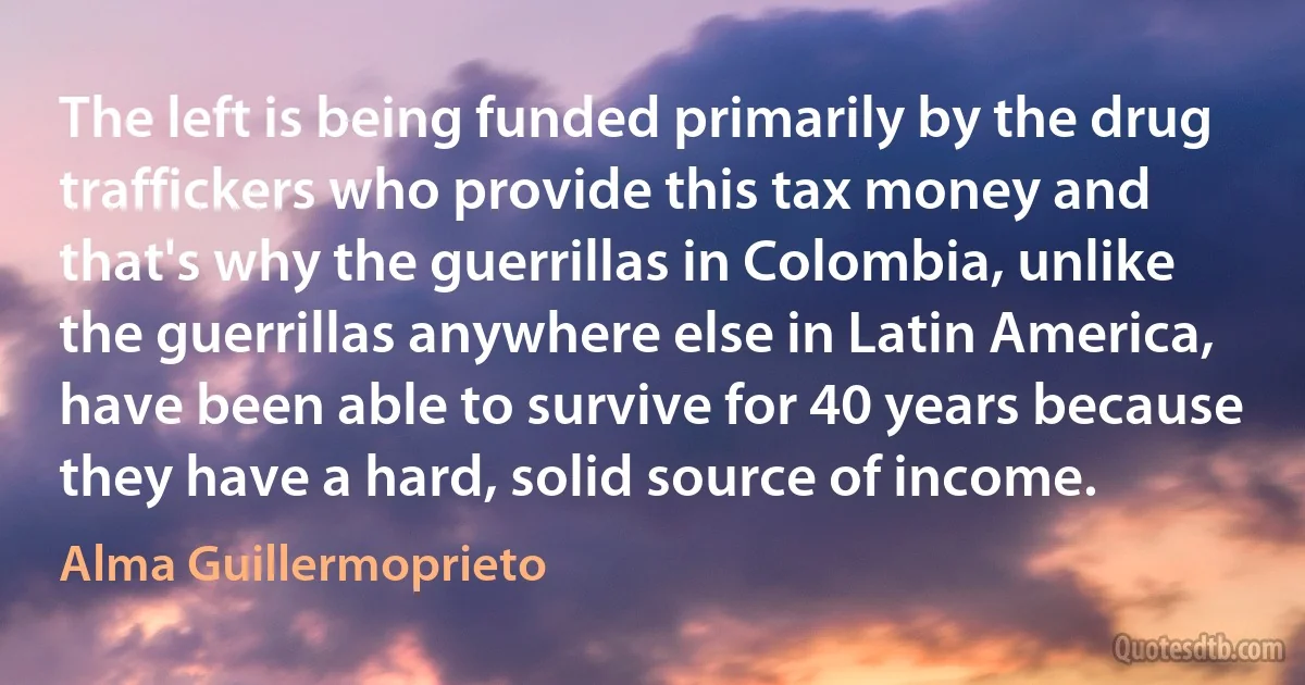 The left is being funded primarily by the drug traffickers who provide this tax money and that's why the guerrillas in Colombia, unlike the guerrillas anywhere else in Latin America, have been able to survive for 40 years because they have a hard, solid source of income. (Alma Guillermoprieto)