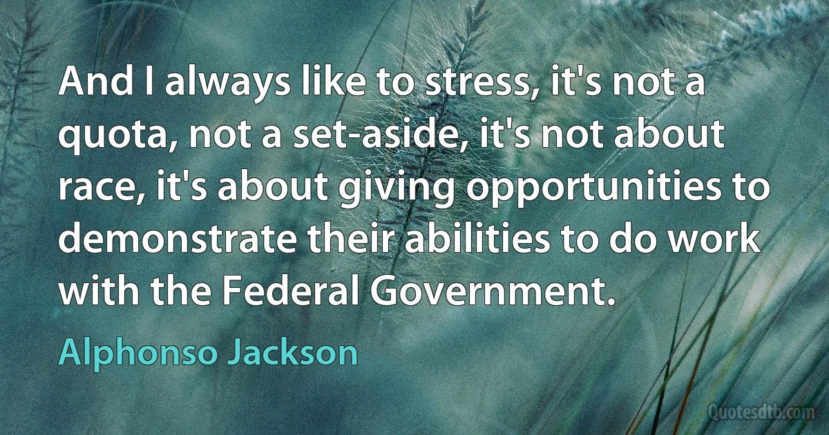 And I always like to stress, it's not a quota, not a set-aside, it's not about race, it's about giving opportunities to demonstrate their abilities to do work with the Federal Government. (Alphonso Jackson)