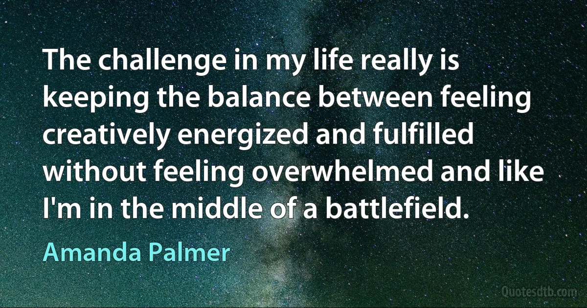 The challenge in my life really is keeping the balance between feeling creatively energized and fulfilled without feeling overwhelmed and like I'm in the middle of a battlefield. (Amanda Palmer)