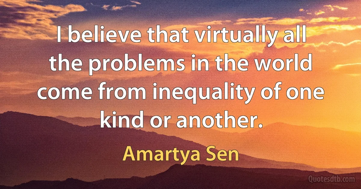 I believe that virtually all the problems in the world come from inequality of one kind or another. (Amartya Sen)