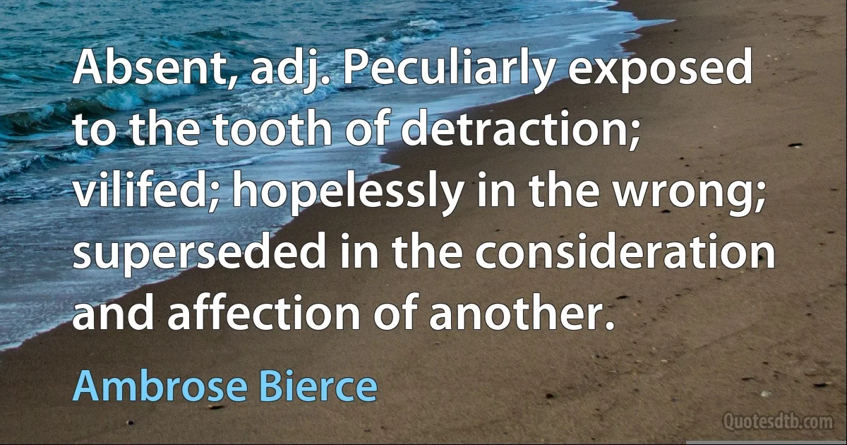 Absent, adj. Peculiarly exposed to the tooth of detraction; vilifed; hopelessly in the wrong; superseded in the consideration and affection of another. (Ambrose Bierce)