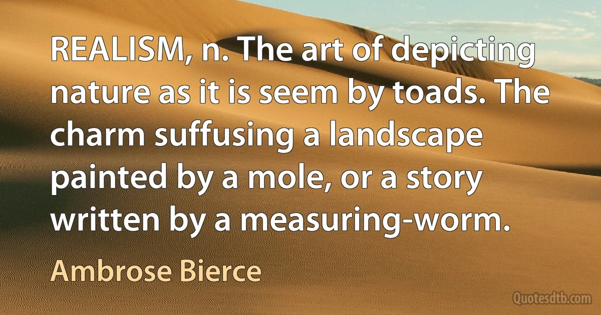 REALISM, n. The art of depicting nature as it is seem by toads. The charm suffusing a landscape painted by a mole, or a story written by a measuring-worm. (Ambrose Bierce)