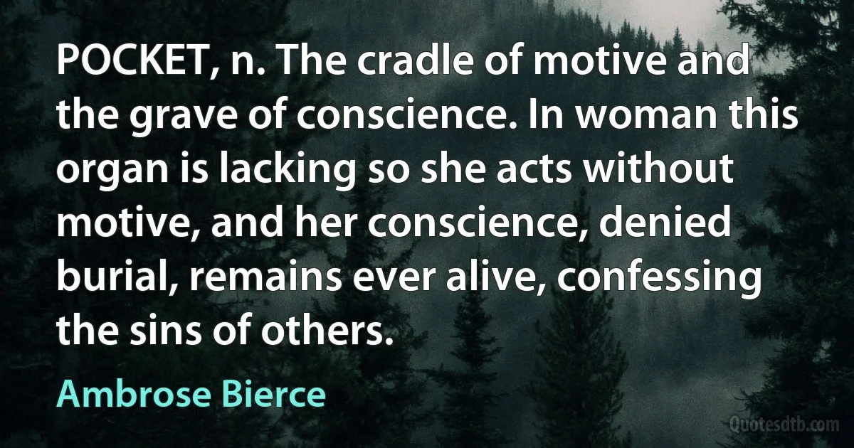 POCKET, n. The cradle of motive and the grave of conscience. In woman this organ is lacking so she acts without motive, and her conscience, denied burial, remains ever alive, confessing the sins of others. (Ambrose Bierce)