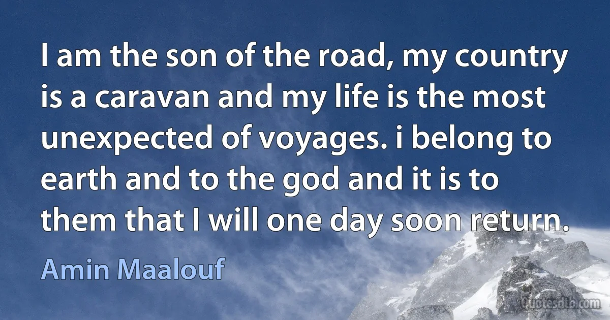 I am the son of the road, my country is a caravan and my life is the most unexpected of voyages. i belong to earth and to the god and it is to them that I will one day soon return. (Amin Maalouf)