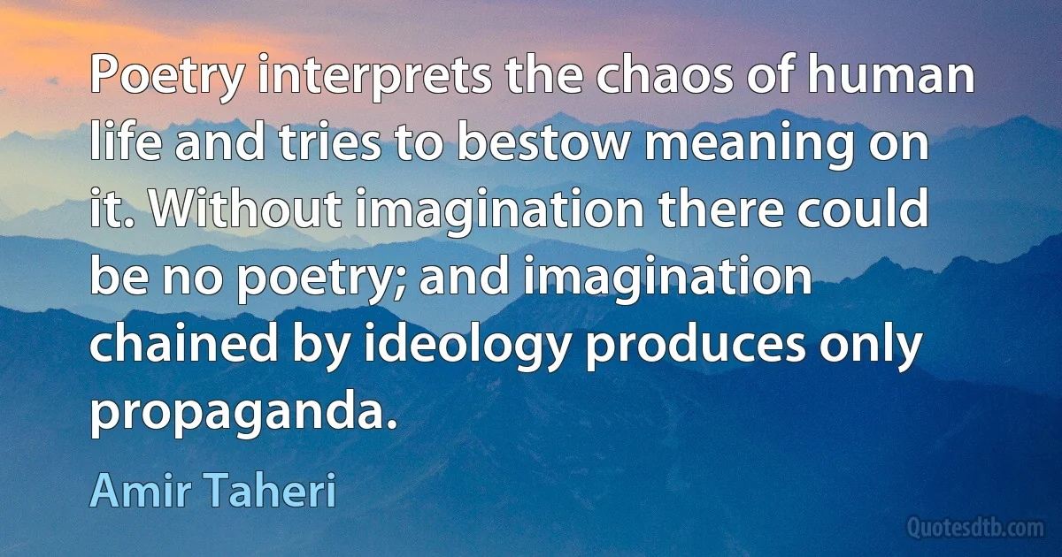 Poetry interprets the chaos of human life and tries to bestow meaning on it. Without imagination there could be no poetry; and imagination chained by ideology produces only propaganda. (Amir Taheri)