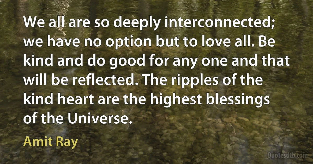 We all are so deeply interconnected; we have no option but to love all. Be kind and do good for any one and that will be reflected. The ripples of the kind heart are the highest blessings of the Universe. (Amit Ray)