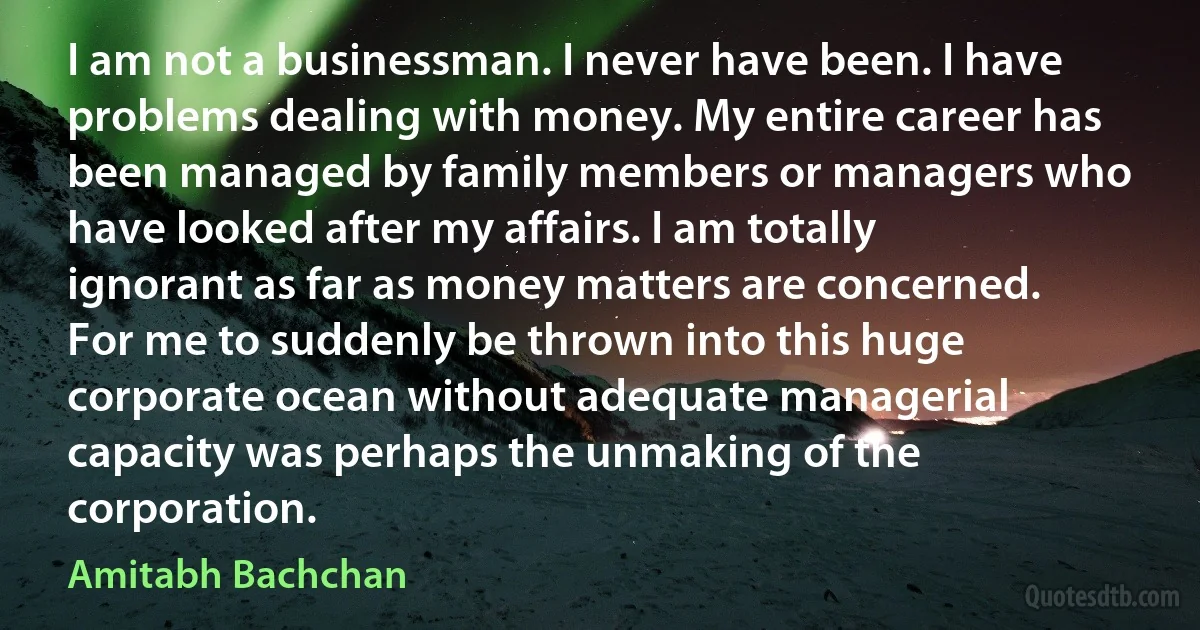 I am not a businessman. I never have been. I have problems dealing with money. My entire career has been managed by family members or managers who have looked after my affairs. I am totally ignorant as far as money matters are concerned. For me to suddenly be thrown into this huge corporate ocean without adequate managerial capacity was perhaps the unmaking of the corporation. (Amitabh Bachchan)