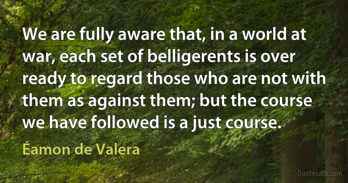 We are fully aware that, in a world at war, each set of belligerents is over ready to regard those who are not with them as against them; but the course we have followed is a just course. (Éamon de Valera)