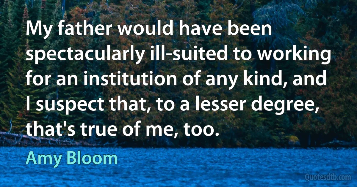 My father would have been spectacularly ill-suited to working for an institution of any kind, and I suspect that, to a lesser degree, that's true of me, too. (Amy Bloom)