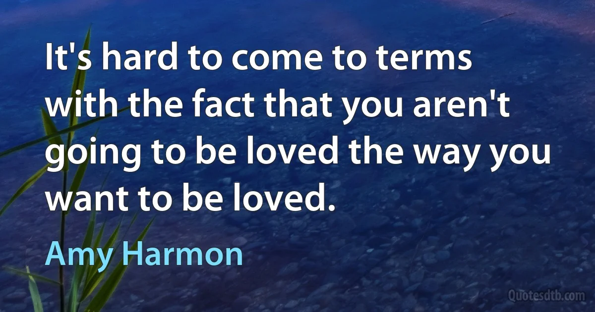 It's hard to come to terms with the fact that you aren't going to be loved the way you want to be loved. (Amy Harmon)