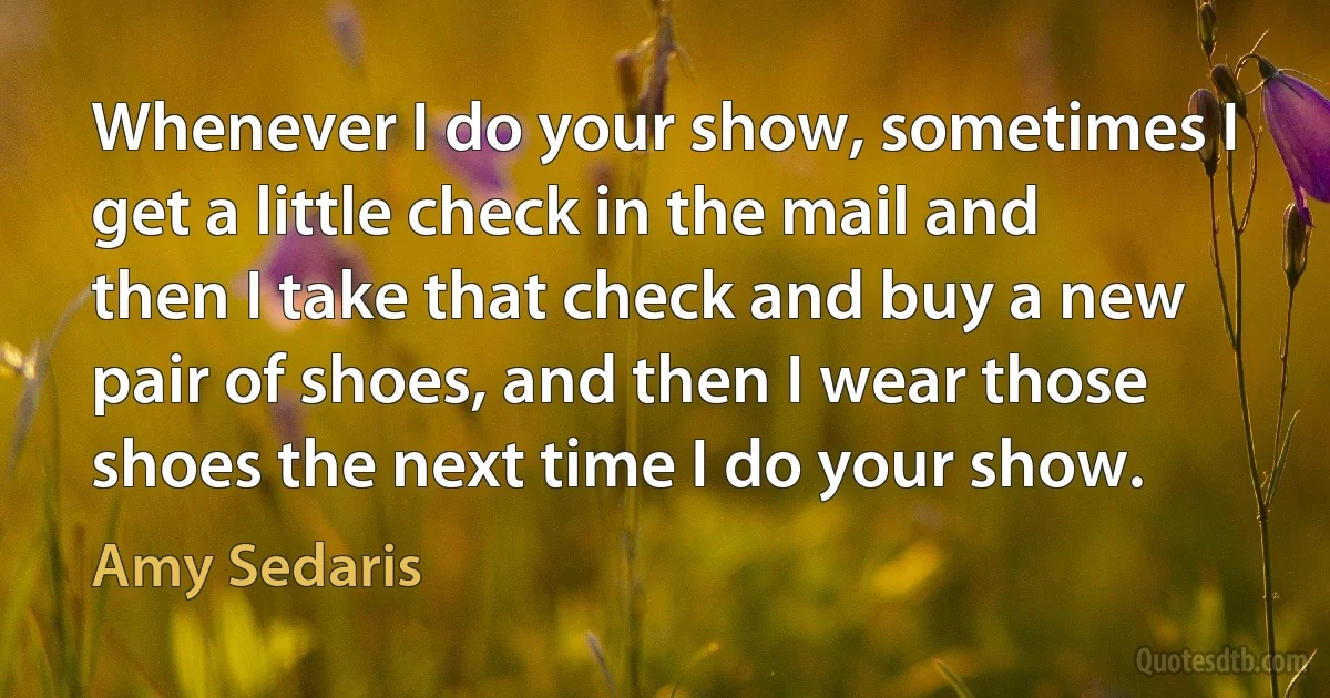 Whenever I do your show, sometimes I get a little check in the mail and then I take that check and buy a new pair of shoes, and then I wear those shoes the next time I do your show. (Amy Sedaris)