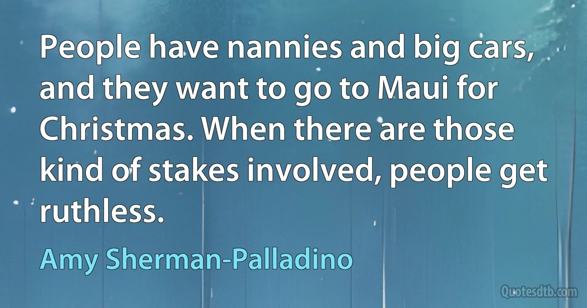 People have nannies and big cars, and they want to go to Maui for Christmas. When there are those kind of stakes involved, people get ruthless. (Amy Sherman-Palladino)