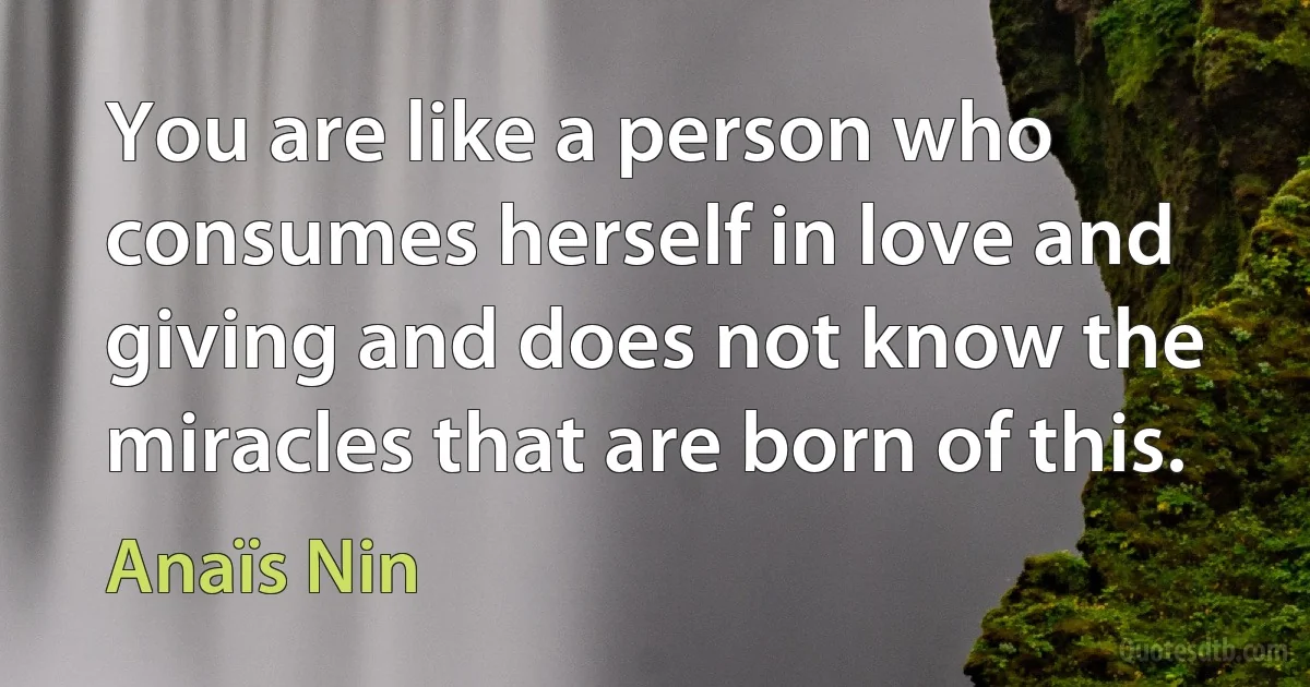 You are like a person who consumes herself in love and giving and does not know the miracles that are born of this. (Anaïs Nin)