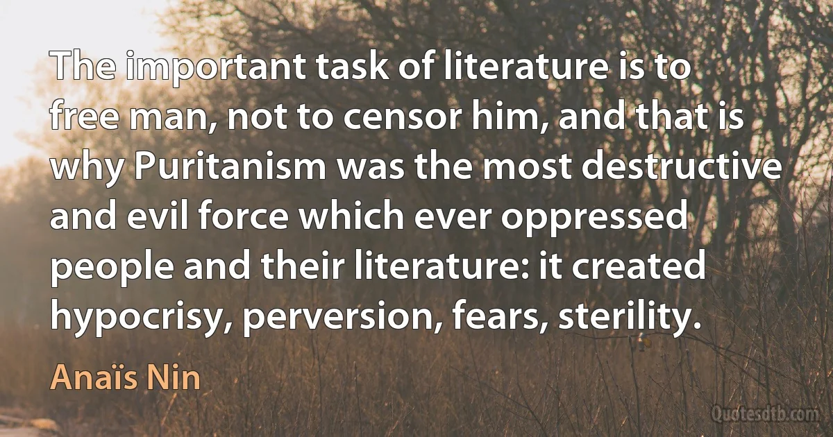 The important task of literature is to free man, not to censor him, and that is why Puritanism was the most destructive and evil force which ever oppressed people and their literature: it created hypocrisy, perversion, fears, sterility. (Anaïs Nin)