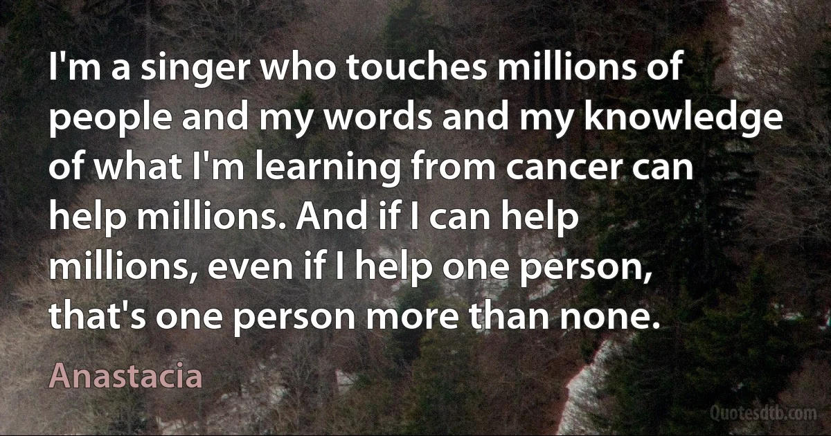 I'm a singer who touches millions of people and my words and my knowledge of what I'm learning from cancer can help millions. And if I can help millions, even if I help one person, that's one person more than none. (Anastacia)