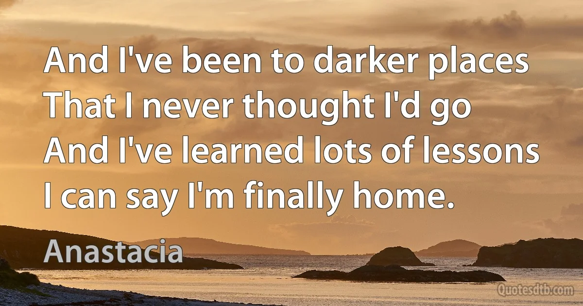 And I've been to darker places
That I never thought I'd go
And I've learned lots of lessons
I can say I'm finally home. (Anastacia)