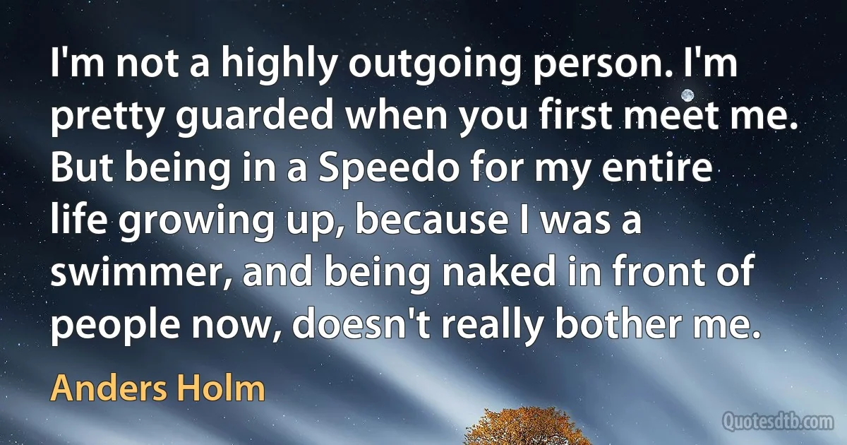 I'm not a highly outgoing person. I'm pretty guarded when you first meet me. But being in a Speedo for my entire life growing up, because I was a swimmer, and being naked in front of people now, doesn't really bother me. (Anders Holm)