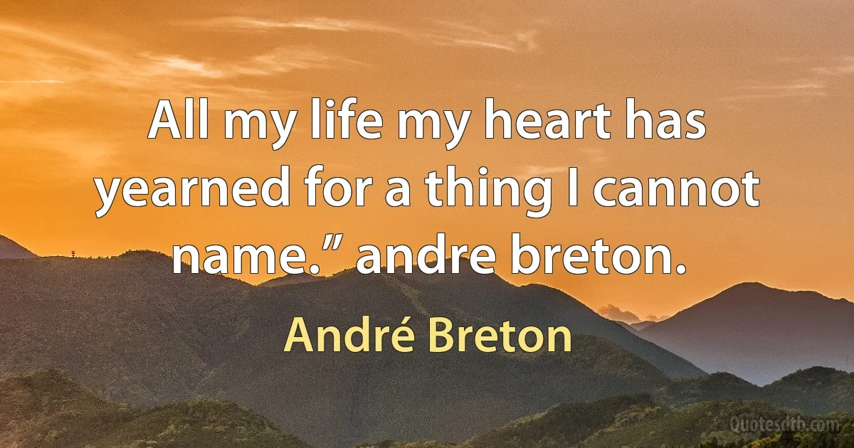 All my life my heart has yearned for a thing I cannot name.” andre breton. (André Breton)