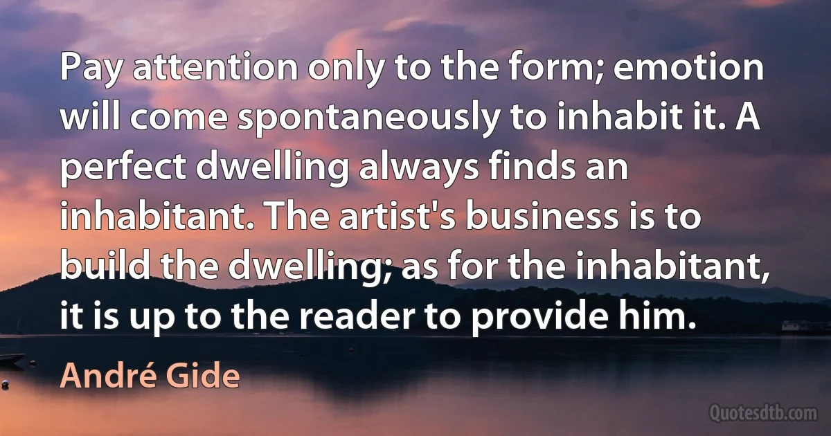 Pay attention only to the form; emotion will come spontaneously to inhabit it. A perfect dwelling always finds an inhabitant. The artist's business is to build the dwelling; as for the inhabitant, it is up to the reader to provide him. (André Gide)