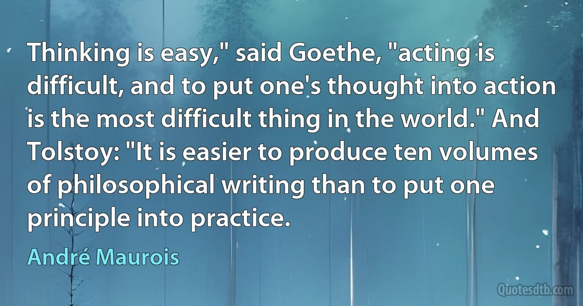 Thinking is easy," said Goethe, "acting is difficult, and to put one's thought into action is the most difficult thing in the world." And Tolstoy: "It is easier to produce ten volumes of philosophical writing than to put one principle into practice. (André Maurois)